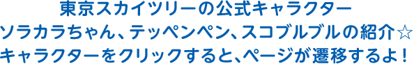 東京スカイツリーの公式キャラクターソラカラちゃん、テッペンペン、スコブルブルの紹介☆キャラクターをクリックすると、ページが遷移するよ！