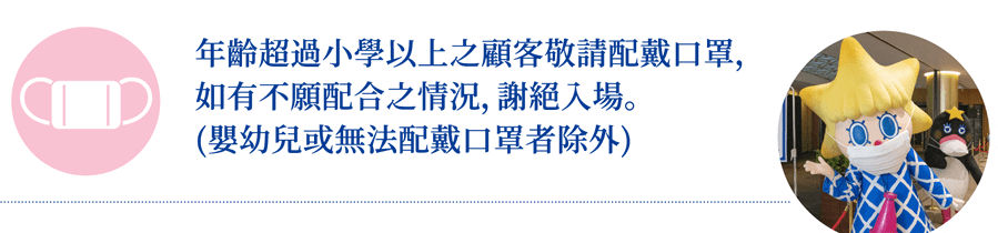 年齡超過小學以上之顧客敬請配戴口罩，如有不願配合之情況，謝絕入場。