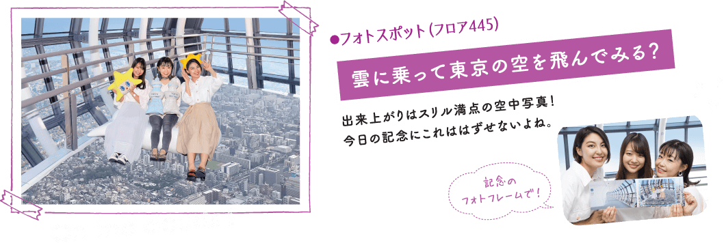 ●フォトスポット（フロア445）雲に乗って東京の空を飛んでみる？出来上がりはスリル満点の空中写真！今日の記念にこれははずせないよね。