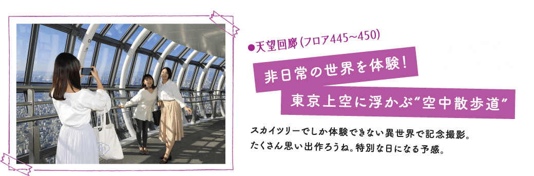 ●天望回廊（フロア445〜450）非日常の世界を体験！東京上空に浮かぶ“空中散歩道”スカイツリーでしか体験できない異世界で記念撮影。たくさん思い出作ろうね。特別な日になる予感。