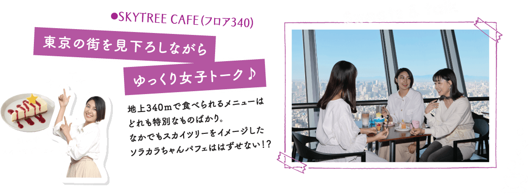 ●SKYTREE CAFE（フロア340）東京の街を見下ろしながらゆっくり女子トーク♪地上340ｍで食べられるメニューはどれも特別なものばかり。なかでもスカイツリーをイメージしたソラカラちゃんパフェははずせない！？