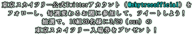 東京スカイツリー公式Twitterアカウント(@skytreeofficial)をフォローし、毎週変わるお題に参加して、ツイートしよう！抽選で、10組20名様に3/29(sun)の東京スカイツリー入場券をプレゼント！