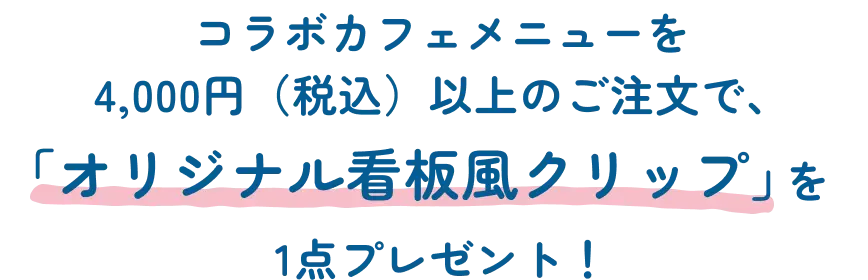 コラボカフェメニューを 4,000円（税込）以上のご注文で、「オリジナル看板風クリップ」を1点プレゼント！