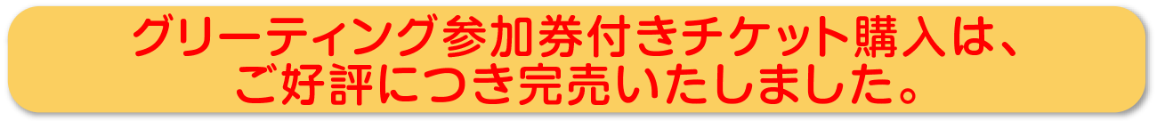 グリーティング参加券付きチケット購入は、ご好評につき完売いたしました。