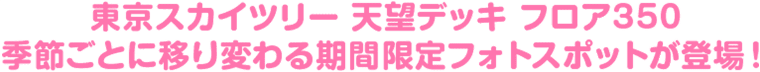 東京スカイツリー 天望デッキ フロア350
                                        季節ごとに移り変わる期間限定フォトスポットが登場！