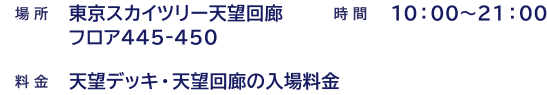 場所　東京スカイツリー天望回廊フロア445〜450 時間 10:00〜20:00(最終入場19:40頃)