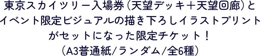 東京スカイツリー入場券（天望デッキ＋天望回廊）とイベント限定ビジュアルの描き下ろしイラストプリントがセットになった限定チケット！（A3普通紙/ランダム/全6種）