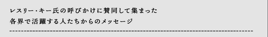 レスリー・キー氏の呼びかけに賛同して集まった
各界で活躍する人たちからのメッセージ