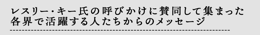 レスリー・キー氏の呼びかけに賛同して集まった
各界で活躍する人たちからのメッセージ