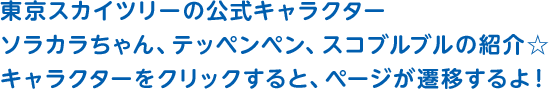 東京スカイツリーの公式キャラクターソラカラちゃん、テッペンペン、スコブルブルの紹介☆キャラクターをクリックすると、ページが遷移するよ！